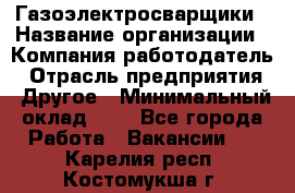 Газоэлектросварщики › Название организации ­ Компания-работодатель › Отрасль предприятия ­ Другое › Минимальный оклад ­ 1 - Все города Работа » Вакансии   . Карелия респ.,Костомукша г.
